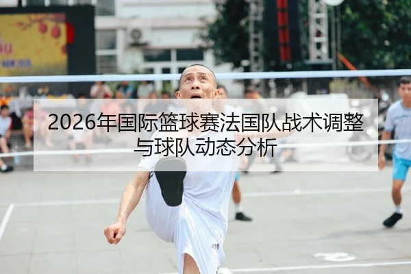 2026年国际篮球赛法国队战术调整与球队动态分析